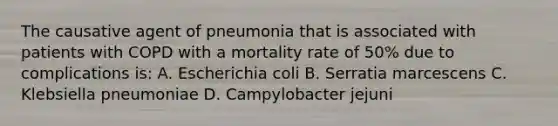 The causative agent of pneumonia that is associated with patients with COPD with a mortality rate of 50% due to complications is: A. Escherichia coli B. Serratia marcescens C. Klebsiella pneumoniae D. Campylobacter jejuni