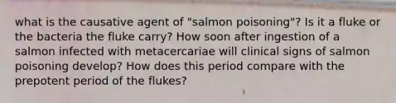 what is the causative agent of "salmon poisoning"? Is it a fluke or the bacteria the fluke carry? How soon after ingestion of a salmon infected with metacercariae will clinical signs of salmon poisoning develop? How does this period compare with the prepotent period of the flukes?