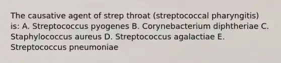 The causative agent of strep throat (streptococcal pharyngitis) is: A. Streptococcus pyogenes B. Corynebacterium diphtheriae C. Staphylococcus aureus D. Streptococcus agalactiae E. Streptococcus pneumoniae