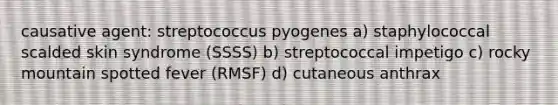 causative agent: streptococcus pyogenes a) staphylococcal scalded skin syndrome (SSSS) b) streptococcal impetigo c) rocky mountain spotted fever (RMSF) d) cutaneous anthrax