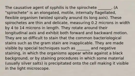 The causative agent of syphilis is the spirochete _______. (A "spirochete" is an elongated, motile, internally flagellated, flexible organism twisted spirally around its long axis). These spirochetes are thin and delicate, measuring 0.2 microns in width by 4 to 14 microns in length. They rotate around their longitudinal axis and exhibit both forward and backward motion. They are so difficult to stain that the common bacteriological stains such as the gram stain are inapplicable. They are made visible by special techniques such as _______ and negative staining, in which the organisms appear white against a black background, or by staining procedures in which some material (usually silver salts) is precipitated onto the cell making it visible in the light microscope.