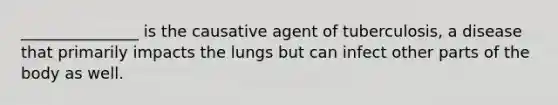 _______________ is the causative agent of tuberculosis, a disease that primarily impacts the lungs but can infect other parts of the body as well.