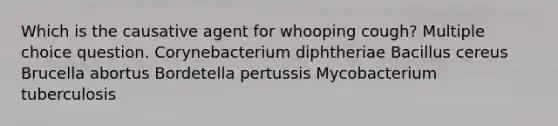 Which is the causative agent for whooping cough? Multiple choice question. Corynebacterium diphtheriae Bacillus cereus Brucella abortus Bordetella pertussis Mycobacterium tuberculosis