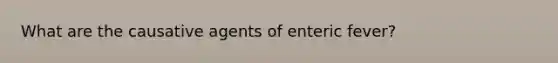 What are the causative agents of enteric fever?