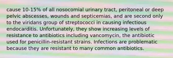 cause 10-15% of all nosocomial urinary tract, peritoneal or deep pelvic abscesses, wounds and septicemias, and are second only to the viridans group of streptococci in causing infectious endocarditis. Unfortunately, they show increasing levels of resistance to antibiotics including vancomycin, the antibiotic used for penicillin-resistant strains. Infections are problematic because they are resistant to many common antibiotics.