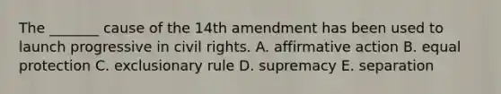 The _______ cause of the 14th amendment has been used to launch progressive in civil rights. A. affirmative action B. equal protection C. exclusionary rule D. supremacy E. separation