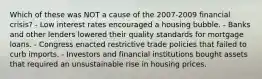 Which of these was NOT a cause of the 2007-2009 financial crisis? - Low interest rates encouraged a housing bubble. - Banks and other lenders lowered their quality standards for mortgage loans. - Congress enacted restrictive trade policies that failed to curb imports. - Investors and financial institutions bought assets that required an unsustainable rise in housing prices.