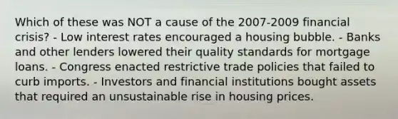 Which of these was NOT a cause of the 2007-2009 financial crisis? - Low interest rates encouraged a housing bubble. - Banks and other lenders lowered their quality standards for mortgage loans. - Congress enacted restrictive trade policies that failed to curb imports. - Investors and financial institutions bought assets that required an unsustainable rise in housing prices.