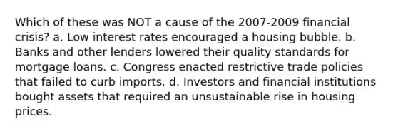 Which of these was NOT a cause of the 2007-2009 financial crisis? a. Low interest rates encouraged a housing bubble. b. Banks and other lenders lowered their quality standards for mortgage loans. c. Congress enacted restrictive trade policies that failed to curb imports. d. Investors and financial institutions bought assets that required an unsustainable rise in housing prices.