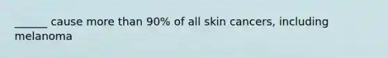 ______ cause more than 90% of all skin cancers, including melanoma