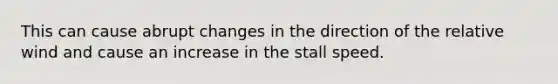 This can cause abrupt changes in the direction of the relative wind and cause an increase in the stall speed.