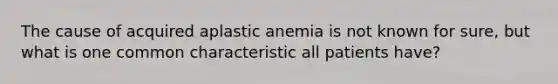 The cause of acquired aplastic anemia is not known for sure, but what is one common characteristic all patients have?