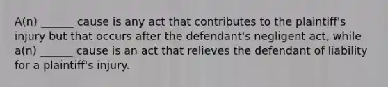 A(n) ______ cause is any act that contributes to the plaintiff's injury but that occurs after the defendant's negligent act, while a(n) ______ cause is an act that relieves the defendant of liability for a plaintiff's injury.