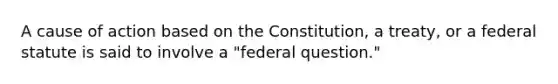 A cause of action based on the Constitution, a treaty, or a federal statute is said to involve a "federal question."