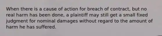 When there is a cause of action for breach of contract, but no real harm has been done, a plaintiff may still get a small fixed judgment for nominal damages without regard to the amount of harm he has suffered.