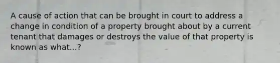 A cause of action that can be brought in court to address a change in condition of a property brought about by a current tenant that damages or destroys the value of that property is known as what...?