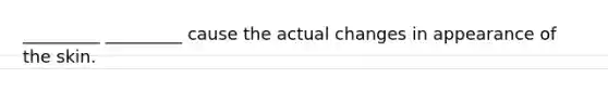 _________ _________ cause the actual changes in appearance of the skin.