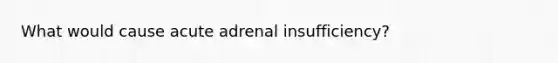 What would cause acute adrenal insufficiency?