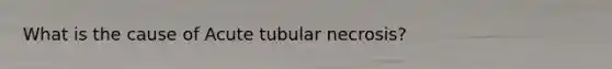 What is the cause of Acute tubular necrosis?