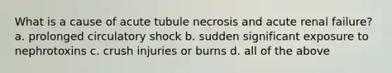 What is a cause of acute tubule necrosis and acute renal failure? a. prolonged circulatory shock b. sudden significant exposure to nephrotoxins c. crush injuries or burns d. all of the above