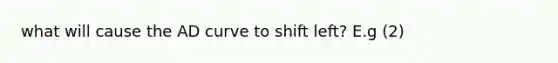 what will cause the AD curve to shift left? E.g (2)