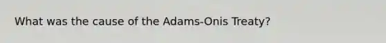 What was the cause of the Adams-Onis Treaty?