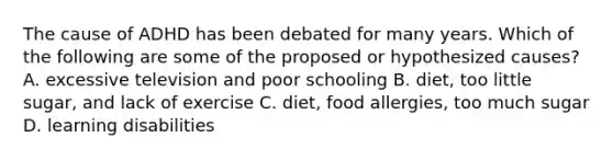The cause of ADHD has been debated for many years. Which of the following are some of the proposed or hypothesized causes? A. excessive television and poor schooling B. diet, too little sugar, and lack of exercise C. diet, food allergies, too much sugar D. learning disabilities