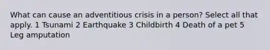 What can cause an adventitious crisis in a person? Select all that apply. 1 Tsunami 2 Earthquake 3 Childbirth 4 Death of a pet 5 Leg amputation