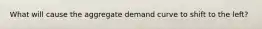 What will cause the aggregate demand curve to shift to the left?