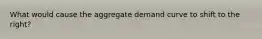 What would cause the aggregate demand curve to shift to the right?