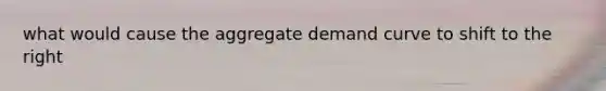 what would cause the aggregate demand curve to shift to the right