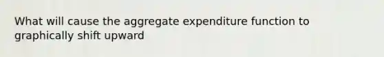 What will cause the aggregate expenditure function to graphically shift upward