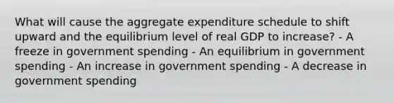 What will cause the aggregate expenditure schedule to shift upward and the equilibrium level of real GDP to increase? - A freeze in government spending - An equilibrium in government spending - An increase in government spending - A decrease in government spending