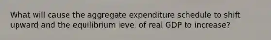 What will cause the aggregate expenditure schedule to shift upward and the equilibrium level of real GDP to increase?