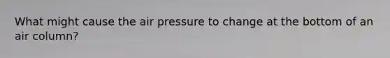 What might cause the air pressure to change at the bottom of an air column?