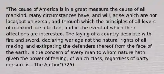 "The cause of America is in a great measure the cause of all mankind. Many circumstances have, and will, arise which are not local,but universal, and through which the principles of all lovers of mankind are affected, and in the event of which their affections are interested. The laying of a country desolate with fire and sword, declaring war against the natural rights of all making, and extirpating the defenders thereof from the face of the earth, is the concern of every man to whom nature hath given the power of feeling; of which class, regardless of party censure is - The Author"(325)