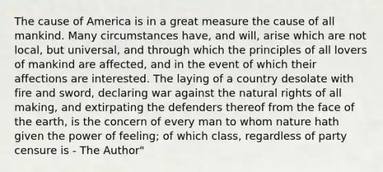 The cause of America is in a great measure the cause of all mankind. Many circumstances have, and will, arise which are not local, but universal, and through which the principles of all lovers of mankind are affected, and in the event of which their affections are interested. The laying of a country desolate with fire and sword, declaring war against the natural rights of all making, and extirpating the defenders thereof from the face of the earth, is the concern of every man to whom nature hath given the power of feeling; of which class, regardless of party censure is - The Author"