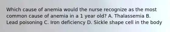 Which cause of anemia would the nurse recognize as the most common cause of anemia in a 1 year old? A. Thalassemia B. Lead poisoning C. Iron deficiency D. Sickle shape cell in the body