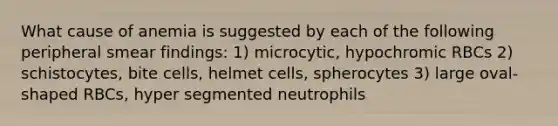 What cause of anemia is suggested by each of the following peripheral smear findings: 1) microcytic, hypochromic RBCs 2) schistocytes, bite cells, helmet cells, spherocytes 3) large oval-shaped RBCs, hyper segmented neutrophils