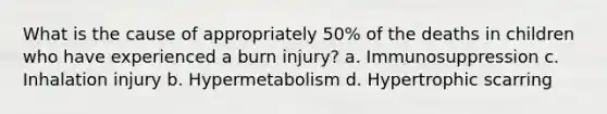 What is the cause of appropriately 50% of the deaths in children who have experienced a burn injury? a. Immunosuppression c. Inhalation injury b. Hypermetabolism d. Hypertrophic scarring