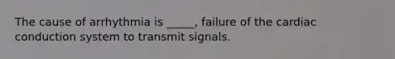 The cause of arrhythmia is _____, failure of the cardiac conduction system to transmit signals.