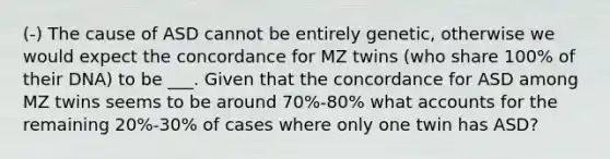 (-) The cause of ASD cannot be entirely genetic, otherwise we would expect the concordance for MZ twins (who share 100% of their DNA) to be ___. Given that the concordance for ASD among MZ twins seems to be around 70%-80% what accounts for the remaining 20%-30% of cases where only one twin has ASD?