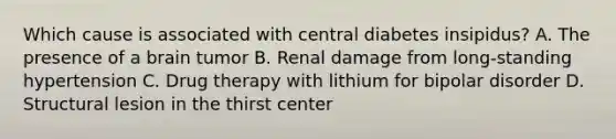 Which cause is associated with central diabetes insipidus? A. The presence of a brain tumor B. Renal damage from long-standing hypertension C. Drug therapy with lithium for bipolar disorder D. Structural lesion in the thirst center