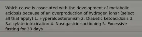 Which cause is associated with the development of metabolic acidosis because of an overproduction of hydrogen ions? (select all that apply) 1. Hyperaldosteronism 2. Diabetic ketoacidosis 3. Salicylate intoxication 4. Nasogastric suctioning 5. Excessive fasting for 30 days