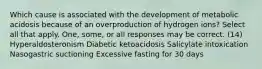 Which cause is associated with the development of metabolic acidosis because of an overproduction of hydrogen ions? Select all that apply. One, some, or all responses may be correct. (14) Hyperaldosteronism Diabetic ketoacidosis Salicylate intoxication Nasogastric suctioning Excessive fasting for 30 days