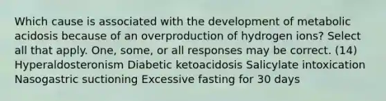 Which cause is associated with the development of metabolic acidosis because of an overproduction of hydrogen ions? Select all that apply. One, some, or all responses may be correct. (14) Hyperaldosteronism Diabetic ketoacidosis Salicylate intoxication Nasogastric suctioning Excessive fasting for 30 days