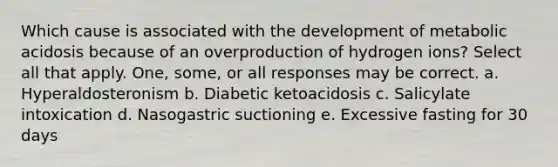 Which cause is associated with the development of metabolic acidosis because of an overproduction of hydrogen ions? Select all that apply. One, some, or all responses may be correct. a. Hyperaldosteronism b. Diabetic ketoacidosis c. Salicylate intoxication d. Nasogastric suctioning e. Excessive fasting for 30 days