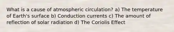 What is a cause of atmospheric circulation? a) The temperature of Earth's surface b) Conduction currents c) The amount of reflection of solar radiation d) The Coriolis Effect