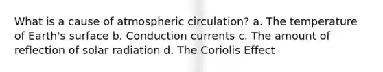 What is a cause of atmospheric circulation? a. The temperature of Earth's surface b. Conduction currents c. The amount of reflection of solar radiation d. The Coriolis Effect