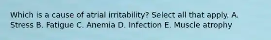 Which is a cause of atrial irritability? Select all that apply. A. Stress B. Fatigue C. Anemia D. Infection E. Muscle atrophy